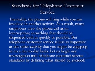 Standards for Telephone Customer
Service
Inevitably, the phone will ring while you are
involved in another activity. As a result, many
employees view the phone call as an
interruption; something that should be
dispensed with as quickly as possible. But
telephone customer service is just as important
as any other activity that you might be engaging
in on a day-to-day basis. Let us begin our
investigation into telephone customer service
standards by defining what should be avoided.
 