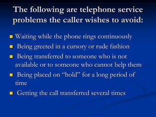 The following are telephone service
problems the caller wishes to avoid:
 Waiting while the phone rings continuously
 Being greeted in a cursory or rude fashion
 Being transferred to someone who is not
available or to someone who cannot help them
 Being placed on “hold” for a long period of
time
 Getting the call transferred several times
 