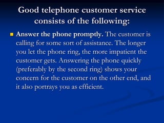 Good telephone customer service
consists of the following:
 Answer the phone promptly. The customer is
calling for some sort of assistance. The longer
you let the phone ring, the more impatient the
customer gets. Answering the phone quickly
(preferably by the second ring) shows your
concern for the customer on the other end, and
it also portrays you as efficient.
 