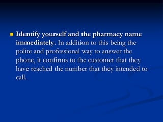  Identify yourself and the pharmacy name
immediately. In addition to this being the
polite and professional way to answer the
phone, it confirms to the customer that they
have reached the number that they intended to
call.
 