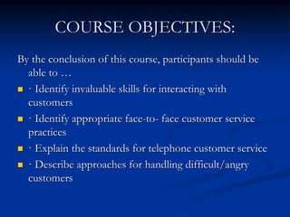 COURSE OBJECTIVES:
By the conclusion of this course, participants should be
able to …
 · Identify invaluable skills for interacting with
customers
 · Identify appropriate face-to- face customer service
practices
 · Explain the standards for telephone customer service
 · Describe approaches for handling difficult/angry
customers
 