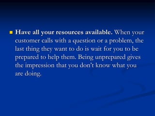  Have all your resources available. When your
customer calls with a question or a problem, the
last thing they want to do is wait for you to be
prepared to help them. Being unprepared gives
the impression that you don’t know what you
are doing.
 