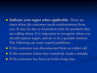  Indicate your regret when applicable. There are
times when the customer needs reinforcement from
you. It may be due to frustration with the problem they
are calling about. It is important to recognize when you
should express regret, and do so in a genuine manner.
The following are some typical guidelines:
 If the customer was disconnected from an earlier call
 If the customer claims that somebody made a mistake
 If the customer has been on hold a long time
 