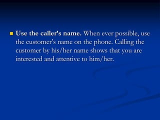  Use the caller’s name. When ever possible, use
the customer’s name on the phone. Calling the
customer by his/her name shows that you are
interested and attentive to him/her.
 