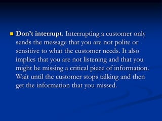  Don’t interrupt. Interrupting a customer only
sends the message that you are not polite or
sensitive to what the customer needs. It also
implies that you are not listening and that you
might be missing a critical piece of information.
Wait until the customer stops talking and then
get the information that you missed.
 