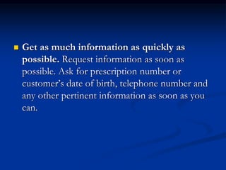 Get as much information as quickly as
possible. Request information as soon as
possible. Ask for prescription number or
customer’s date of birth, telephone number and
any other pertinent information as soon as you
can.
 