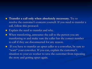  Transfer a call only when absolutely necessary. Try to
resolve the customer’s concern yourself. If you need to transfer a
call, follow this protocol:
 Explain the need to transfer and why.
 When transferring, announce the call to the person you are
transferring to and make sure the caller has the correct number
to call if they are disconnected for any reason.
 If you have to transfer an upset caller to a coworker, be sure to
“warn” your coworker. If you can, explain the customer’s
situation to your co worker to save the customer from repeating
the story and getting upset again.
 