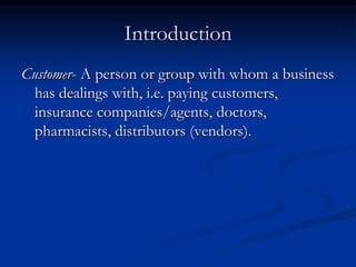 Introduction
Customer- A person or group with whom a business
has dealings with, i.e. paying customers,
insurance companies/agents, doctors,
pharmacists, distributors (vendors).
 