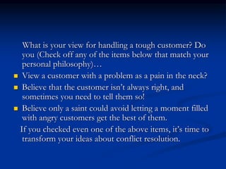 What is your view for handling a tough customer? Do
you (Check off any of the items below that match your
personal philosophy)…
 View a customer with a problem as a pain in the neck?
 Believe that the customer isn’t always right, and
sometimes you need to tell them so!
 Believe only a saint could avoid letting a moment filled
with angry customers get the best of them.
If you checked even one of the above items, it’s time to
transform your ideas about conflict resolution.
 
