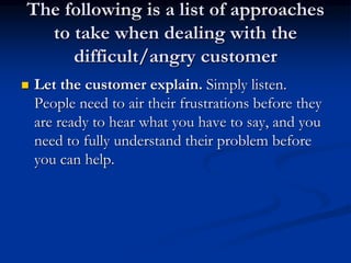 The following is a list of approaches
to take when dealing with the
difficult/angry customer
 Let the customer explain. Simply listen.
People need to air their frustrations before they
are ready to hear what you have to say, and you
need to fully understand their problem before
you can help.
 