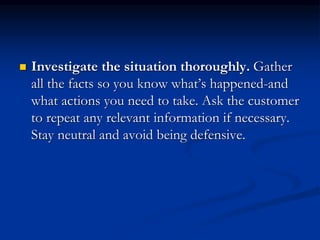  Investigate the situation thoroughly. Gather
all the facts so you know what’s happened-and
what actions you need to take. Ask the customer
to repeat any relevant information if necessary.
Stay neutral and avoid being defensive.
 