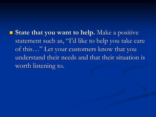  State that you want to help. Make a positive
statement such as, “I’d like to help you take care
of this…” Let your customers know that you
understand their needs and that their situation is
worth listening to.
 