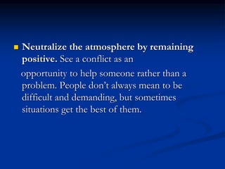  Neutralize the atmosphere by remaining
positive. See a conflict as an
opportunity to help someone rather than a
problem. People don’t always mean to be
difficult and demanding, but sometimes
situations get the best of them.
 