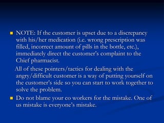  NOTE: If the customer is upset due to a discrepancy
with his/her medication (i.e. wrong prescription was
filled, incorrect amount of pills in the bottle, etc.),
immediately direct the customer’s complaint to the
Chief pharmacist.
All of these pointers/tactics for dealing with the
angry/difficult customer is a way of putting yourself on
the customer’s side so you can start to work together to
solve the problem.
 Do not blame your co workers for the mistake. One of
us mistake is everyone’s mistake.
 