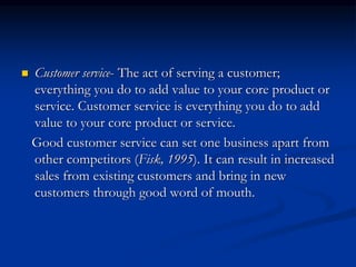  Customer service- The act of serving a customer;
everything you do to add value to your core product or
service. Customer service is everything you do to add
value to your core product or service.
Good customer service can set one business apart from
other competitors (Fisk, 1995). It can result in increased
sales from existing customers and bring in new
customers through good word of mouth.
 