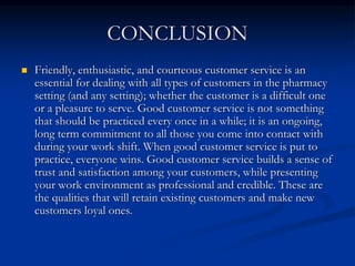CONCLUSION
 Friendly, enthusiastic, and courteous customer service is an
essential for dealing with all types of customers in the pharmacy
setting (and any setting); whether the customer is a difficult one
or a pleasure to serve. Good customer service is not something
that should be practiced every once in a while; it is an ongoing,
long term commitment to all those you come into contact with
during your work shift. When good customer service is put to
practice, everyone wins. Good customer service builds a sense of
trust and satisfaction among your customers, while presenting
your work environment as professional and credible. These are
the qualities that will retain existing customers and make new
customers loyal ones.
 