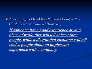  According to Orvel Ray Wilson (1996) in “A
Crash Course in Customer Recourse”,
If someone has a good experience at your
place of work, they will tell at least three
people, while a disgruntled customer will tell
twelve people about an unpleasant
experience with a company.
 