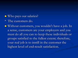  Who pays our salaries?
* The customers do.
 Without customers, you wouldn’t have a job. In
a sense, customers are your employers and you
must do all you can to keep these individuals or
groups satisfied to the fullest extent; therefore,
your real job is to instill in the customer the
highest level of end-result satisfaction.
 