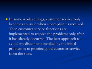  In some work settings, customer service only
becomes an issue when a complaint is received.
Then customer service functions are
implemented to resolve the problem; only after
it has already occurred. The best approach to
avoid any discontent invoked by the initial
problem is to practice good customer service
from the start.
 