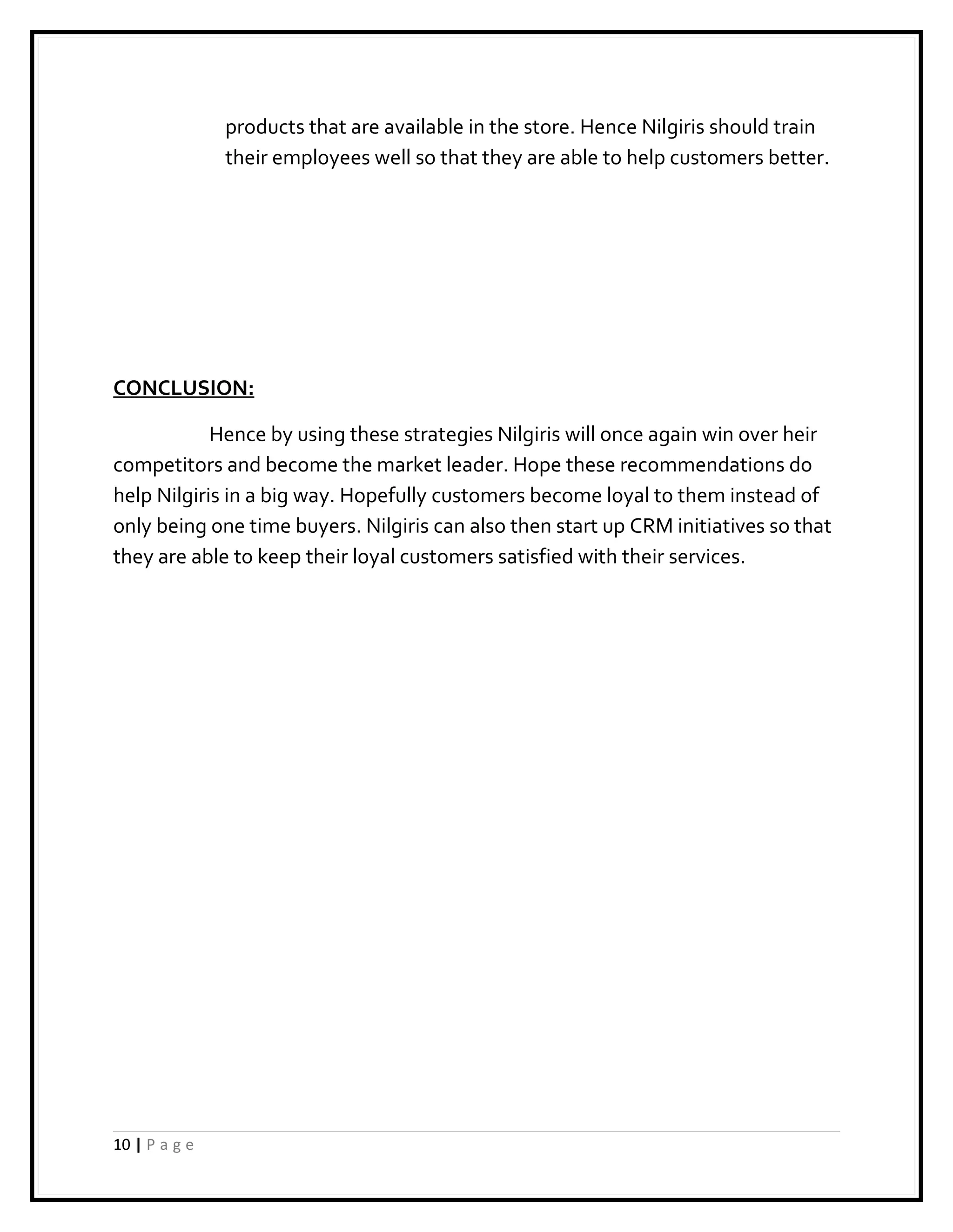 products that are available in the store. Hence Nilgiris should train
               their employees well so that they are able to help customers better.




CONCLUSION:

            Hence by using these strategies Nilgiris will once again win over heir
competitors and become the market leader. Hope these recommendations do
help Nilgiris in a big way. Hopefully customers become loyal to them instead of
only being one time buyers. Nilgiris can also then start up CRM initiatives so that
they are able to keep their loyal customers satisfied with their services.




10 | P a g e
 