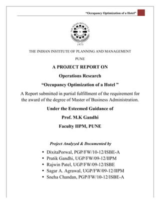 “Occupancy Optimization of a Hotel” 	
  
	
  




           THE INDIAN INSTITUTE OF PLANNING AND MANAGEMENT

                                    PUNE

                        A PROJECT REPORT ON
                           Operations Research
                  “Occupancy Optimization of a Hotel ”
       A Report submitted in partial fulfillment of the requirement for
       the award of the degree of Master of Business Administration.
                      Under the Esteemed Guidance of
                             Prof. M.K Gandhi
                           Faculty IIPM, PUNE


                       Project Analyzed & Documented by

                  •   DixitaPorwal, PGP/FW/10-12/ISBE-A
                  •   Pratik Gandhi, UGP/FW/09-12/IIPM
                  •   Rajwin Patel, UGP/FW/09-12/ISBE
                  •   Sagar A. Agrawal, UGP/FW/09-12/IIPM
                  •   Sneha Chandan, PGP/FW/10-12/ISBE-A
 