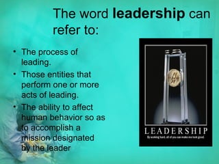 The word  leadership  can refer to: The process of leading.  Those entities that perform one or more acts of leading.  The ability to affect human behavior so as to accomplish a mission designated by the leader 