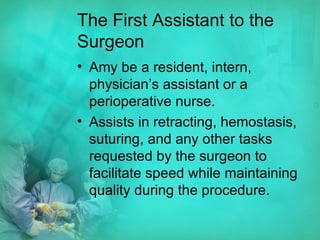 The First Assistant to the Surgeon Amy be a resident, intern, physician’s assistant or a perioperative nurse. Assists in retracting, hemostasis, suturing, and any other tasks requested by the surgeon to facilitate speed while maintaining quality during the procedure. 