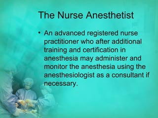 The Nurse Anesthetist An advanced registered nurse practitioner who after additional training and certification in anesthesia may administer and monitor the anesthesia using the anesthesiologist as a consultant if necessary. 