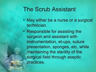 The Scrub Assistant May either be a nurse or a surgical technician. Responsible for assisting the surgeon and assistant with instrumentation, et-ups, suture presentation, sponges, etc, while maintaining the sterility of the surgical field through aseptic practices.  
