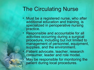 The Circulating Nurse Must be a registered nurse, who after additional education and training, is specialized in perioperative nursing practice. Responsible and accountable for all activities occurring during a surgical procedure, including but not limited to management of personnel, equipment, supplies, and the environment. Patient advocate, teacher, research consumer, leader and role model. May be responsible for monitoring the patient during local procedures.  