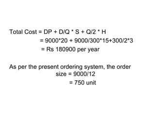 Total Cost = DP + D/Q * S + Q/2 * H   = 9000*20 + 9000/300*15+300/2*3 = Rs 180900 per year As per the present ordering system, the order  size = 9000/12   = 750 unit 