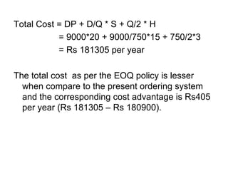 Total Cost = DP + D/Q * S + Q/2 * H   = 9000*20 + 9000/750*15 + 750/2*3   = Rs 181305 per year The total cost  as per the EOQ policy is lesser when compare to the present ordering system and the corresponding cost advantage is Rs405 per year (Rs 181305 – Rs 180900). 