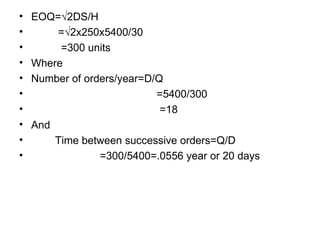 EOQ=√2DS/H =√2x250x5400/30 =300 units Where Number of orders/year=D/Q =5400/300 =18 And Time between successive orders=Q/D =300/5400=.0556 year or 20 days 