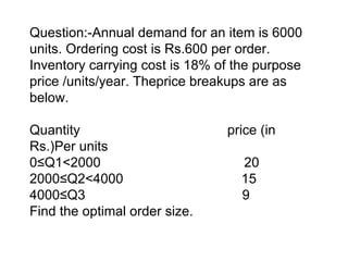 Question:-Annual demand for an item is 6000 units. Ordering cost is Rs.600 per order. Inventory carrying cost is 18% of the purpose price /units/year. Theprice breakups are as below.   Quantity  price (in Rs.)Per units 0≤Q1<2000  20 2000≤Q2<4000    15 4000≤Q3   9 Find the optimal order size. 