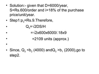 Solution:- given that D=6000/year, S=Rs.600/order and i=18% of the purchase price/unit/year. Step1:p 3 =Rs.9.Therefore, Q 3 =√2DS/H    =√2x600x6000/.18x9 =2109 units (approx.) Since, Q 3  <b 2  (4000) andQ 3  >b 1  (2000),go to step2. 