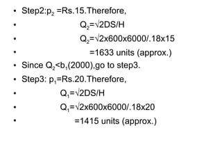 Step2:p 2  =Rs.15.Therefore, Q 2 =√2DS/H Q 2 =√2x600x6000/.18x15   =1633 units (approx.) Since Q 2 <b 1 (2000),go to step3. Step3: p 1 =Rs.20.Therefore,   Q 1 =√2DS/H   Q 1 =√2x600x6000/.18x20 =1415 units (approx.) 