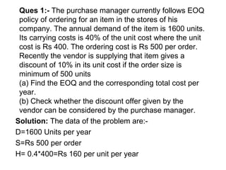 Ques 1:-  The purchase manager currently follows EOQ policy of ordering for an item in the stores of his company. The annual demand of the item is 1600 units. Its carrying costs is 40% of the unit cost where the unit cost is Rs 400. The ordering cost is Rs 500 per order. Recently the vendor is supplying that item gives a discount of 10% in its unit cost if the order size is minimum of 500 units (a) Find the EOQ and the corresponding total cost per year. (b) Check whether the discount offer given by the vendor can be considered by the purchase manager. Solution:  The data of the problem are:- D=1600 Units per year S=Rs 500 per order H= 0.4*400=Rs 160 per unit per year 