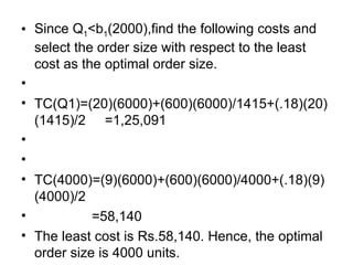 Since Q 1 <b 1 (2000),find the following costs and select the order size with respect to the least cost as the optimal order size. TC(Q1)=(20)(6000)+(600)(6000)/1415+(.18)(20)(1415)/2  =1,25,091   TC(4000)=(9)(6000)+(600)(6000)/4000+(.18)(9)(4000)/2 =58,140 The least cost is Rs.58,140. Hence, the optimal order size is 4000 units. 