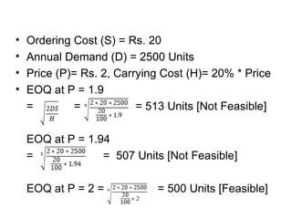 Ordering Cost (S) = Rs. 20 Annual Demand (D) = 2500 Units Price (P)= Rs. 2, Carrying Cost (H)= 20% * Price EOQ at P = 1.9 =  =   = 513 Units [Not Feasible] EOQ at P = 1.94  =  =  507 Units [Not Feasible] EOQ at P = 2 =    = 500 Units [Feasible] 
