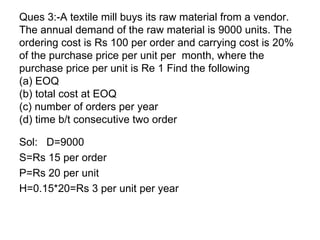 Ques 3:-A textile mill buys its raw material from a vendor. The annual demand of the raw material is 9000 units. The ordering cost is Rs 100 per order and carrying cost is 20% of the purchase price per unit per  month, where the purchase price per unit is Re 1 Find the following (a) EOQ (b) total cost at EOQ (c) number of orders per year (d) time b/t consecutive two order Sol:  D=9000 S=Rs 15 per order P=Rs 20 per unit H=0.15*20=Rs 3 per unit per year 