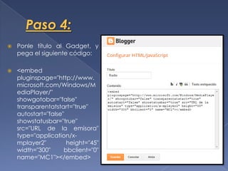  Ponle título al Gadget, y
pega el siguiente código:
<embed
pluginspage="http://www.
microsoft.com/Windows/M
ediaPlayer/"
showgotobar="false"
transparentatstart="true"
autostart="false"
showstatusbar="true"
src="URL de la emisora"
type="application/x-
mplayer2" height="45"
width="300" bbclient="0"
name="MC1"></embed>