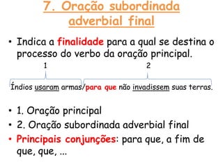 7. Oração subordinada
adverbial final
• Indica a finalidade para a qual se destina o
processo do verbo da oração principal.
1

2

Índios usaram armas/para que não invadissem suas terras.

• 1. Oração principal
• 2. Oração subordinada adverbial final
• Principais conjunções: para que, a fim de
que, que, ...

 