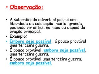 • Observação:
• A subordinada adverbial possui uma
liberdade de colocação muito grande,
podendo vir antes, no meio ou depois da
oração principal.
• Exemplo:
• Embora seja possível, é pouco provável
uma terceira guerra.
• É pouco provável, embora seja possível,
uma terceira guerra.
• É pouco provável uma terceira guerra,
embora seja possível.

 