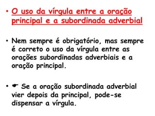 • O uso da vírgula entre a oração
principal e a subordinada adverbial
• Nem sempre é obrigatório, mas sempre
é correto o uso da vírgula entre as
orações subordinadas adverbiais e a
oração principal.

•  Se a oração subordinada adverbial
vier depois da principal, pode-se
dispensar a vírgula.

 