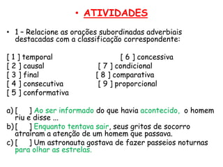 • ATIVIDADES
• 1 – Relacione as orações subordinadas adverbiais
destacadas com a classificação correspondente:
[ 1 ] temporal
[ 2 ] causal
[ 3 ] final
[ 4 ] consecutiva
[ 5 ] conformativa

[ 6 ] concessiva
[ 7 ] condicional
[ 8 ] comparativa
[ 9 ] proporcional

a) [
] Ao ser informado do que havia acontecido, o homem
riu e disse ...
b) [
] Enquanto tentava sair, seus gritos de socorro
atraíram a atenção de um homem que passava.
c) [
] Um astronauta gostava de fazer passeios noturnas
para olhar as estrelas.

 