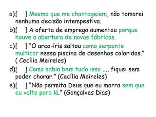 a)[ ] Mesmo que me chantageiem, não tomarei
nenhuma decisão intempestiva.
b)[ ] A oferta de emprego aumentou porque
houve a abertura de novas fábricas.
c)[ ] “O arco-íris saltou como serpente
multicor nessa piscina de desenhos coloridos.”
( Cecília Meireles)
d)[ ] Como sabia bem tudo isso ..., fiquei sem
poder chorar.” (Cecília Meireles)
e)[ ] “Não permita Deus que eu morra sem que
eu volte para lá.” (Gonçalves Dias)

 