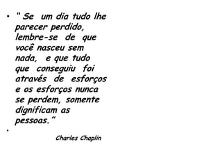 • “ Se um dia tudo lhe

parecer perdido,
lembre-se de que
você nasceu sem
nada, e que tudo
que conseguiu foi
através de esforços
e os esforços nunca
se perdem, somente
dignificam as
pessoas.”

•

Charles Chaplin

 