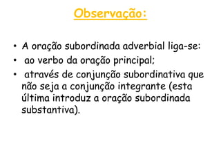 Observação:
• A oração subordinada adverbial liga-se:
• ao verbo da oração principal;
• através de conjunção subordinativa que
não seja a conjunção integrante (esta
última introduz a oração subordinada
substantiva).

 