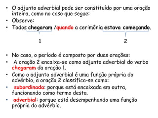 • O adjunto adverbial pode ser constituído por uma oração
inteira, como no caso que segue:
• Observe:
• Todos chegaram /quando a cerimônia estava começando.
1

2

• No caso, o período é composto por duas orações:
• A oração 2 encaixa-se como adjunto adverbial do verbo
chegaram da oração 1.
• Como o adjunto adverbial é uma função própria do
advérbio, a oração 2 classifica-se como:
• subordinada: porque está encaixada em outra,
funcionando como termo desta.
• adverbial: porque está desempenhando uma função
própria do advérbio.

 
