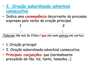 • 2. Oração subordinada adverbial
consecutiva
• Indica uma consequência decorrente do processo
expresso pelo verbo da oração principal.
1
2
Falaram tão mal do filme / que ele nem entrou em cartaz.

• 1. Oração principal
• 2. Oração subordinada adverbial consecutiva.
• Principais conjunções: que (normalmente
precedido de tão, tal, tanto, tamanho...)

 